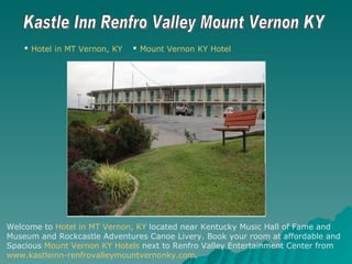 Kastle Inn Renfro Valley Mount Vernon KY ,[object Object],[object Object],Welcome to  Hotel in MT Vernon, KY  located near Kentucky Music Hall of Fame and  Museum and Rockcastle Adventures Canoe Livery. Book your room at affordable and  Spacious  Mount Vernon KY Hotels  next to Renfro Valley Entertainment Center from  www.kastleinn-renfrovalleymountvernonky.com . 