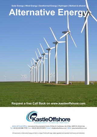 Solar Energy | Wind Energy | Geothermal Energy | Hydrogen | Biofuel & ethanol



Alternative Energy




 Request a free Call Back on www.kastleoffshore.com




   Admin & Postal Office: International Documentation Centre, PO Box 12, Castletown, Isle of Man, IM99 5YX, British Isles
Tel: +44 (0) 203 086 7770 | Fax: +44 (0) 203 070 0470 | Email: info@kastleoffshore.com | Web: www.kastleoffshore.com


   All investments in Alternative Energy are held in a range of funds with large, highly regulated and reputable fund houses and institutions
 