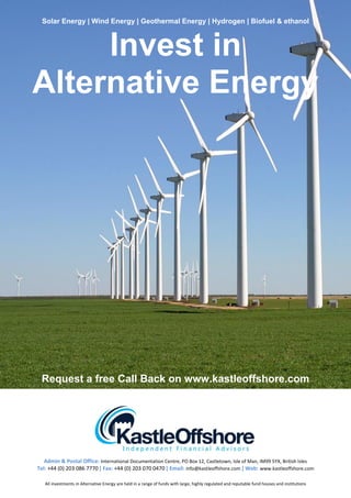 Solar Energy | Wind Energy | Geothermal Energy | Hydrogen | Biofuel & ethanol



     Invest in
Alternative Energy




 Request a free Call Back on www.kastleoffshore.com




   Admin & Postal Office: International Documentation Centre, PO Box 12, Castletown, Isle of Man, IM99 5YX, British Isles
Tel: +44 (0) 203 086 7770 | Fax: +44 (0) 203 070 0470 | Email: info@kastleoffshore.com | Web: www.kastleoffshore.com

   All investments in Alternative Energy are held in a range of funds with large, highly regulated and reputable fund houses and institutions
 