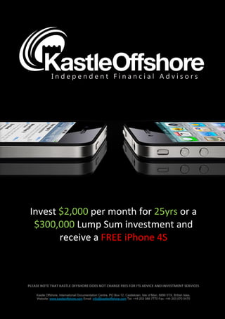 Invest $2,000 per month for 25yrs or a
  $300,000 Lump Sum investment and
        receive a FREE iPhone 4S



PLEASE NOTE THAT KASTLE OFFSHORE DOES NOT CHARGE FEES FOR ITS ADVICE AND INVESTMENT SERVICES

    Kastle Offshore, International Documentation Centre, PO Box 12, Castletown, Isle of Man, IM99 5YX, British Isles.
    Website: www.kastleoffshore.com Email: info@kastleoffshore.com Tel: +44 203 086 7770 Fax: +44 203 070 0470
 