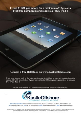 Invest $1,500 per month for a minimum of 15yrs or a
             $150,000 Lump Sum and receive a FREE iPad 2




         Request a free Call Back on www.kastleoffshore.com

If you have excess cash in the bank earning next to nothing, or have an excess disposable
income of $1,500 a month then if you invest via Kastle Offshore you are guaranteed to receive a
Brand New iPad 2


               This offer is only available for a limited time period only. Offer expires on 31 December 2011.




.




          Admin & Postal Office: International Documentation Centre, PO Box 12, Castletown, Isle of Man, IM99 5YX, British Isles
       Tel: +44 (0) 203 086 7770 | Fax: +44 (0) 203 070 0470 | Email: info@kastleoffshore.com | Web: www.kastleoffshore.com

    All investments are held with large, highly regulated and reputable institutions based in the Isle of Man with a 90% compensation cover
                guaranteed. No monies should be made payable to Kastle Offshore. Kastle Offshore does not hold client funds.
 