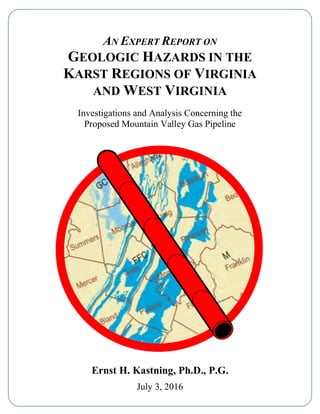AN EXPERT REPORT ON
GEOLOGIC HAZARDS IN THE
KARST REGIONS OF VIRGINIA
AND WEST VIRGINIA
Investigations and Analysis Concerning the
Proposed Mountain Valley Gas Pipeline
Ernst H. Kastning, Ph.D., P.G.
July 3, 2016
 