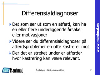 Differensialdiagnoser
Det som ser ut som en atferd, kan ha




                                                     www.manimal.no
 en eller flere underliggende årsaker
 eller motivasjoner
Videre ser du differensialdiagnoser på
 atferdsproblemer en ofte kastrerer mot
Der det er streket under er atferder
 hvor kastrering kan være relevant.

             Gry Løberg - Kastrering og atferd   2
 