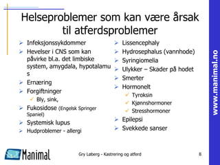 Helseproblemer som kan være årsak
        til atferdsproblemer
 Infeksjonssykdommer                       Lissencephaly
 Hevelser i CNS som kan                    Hydrosephalus (vannhode)




                                                                             www.manimal.no
  påvirke bl.a. det limbiske                Syringiomelia
  system, amygdala, hypotalamu              Ulykker – Skader på hodet
  s
                                            Smerter
 Ernæring
                                            Hormonelt
 Forgiftninger
                                                Tyroksin
     Bly, sink,
                                                Kjønnshormoner
 Fukosidose (Engelsk Springer                  Stresshormoner
   Spaniel)
                                          Epilepsi
 Systemisk lupus
 Hudproblemer - allergi                  Svekkede sanser



                       Gry Løberg - Kastrering og atferd                 8
 