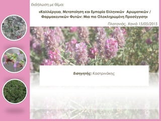 Εκδήλωση με θέμα:
«Καλλιέργεια, Μεταποίηση και Εμπορία Ελληνικών Αρωματικών /
Φαρμακευτικών Φυτών: Μια πιο Ολοκληρωμένη Προσέγγιση»
Πλατανιάς, Χανιά 15/05/2015
Εισηγητής: Καστρινάκης
 