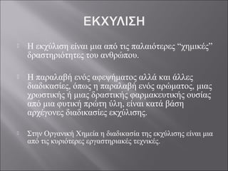  Η εκχύλιση είναι μια από τις παλαιότερες “χημικές”
δραστηριότητες του ανθρώπου.
 Η παραλαβή ενός αφεψήματος αλλά και άλλες
διαδικασίες, όπως η παραλαβή ενός αρώματος, μιας
χρωστικής ή μιας δραστικής φαρμακευτικής ουσίας
από μια φυτική πρώτη ύλη, είναι κατά βάση
αρχέγονες διαδικασίες εκχύλισης.
 Στην Οργανική Χημεία η διαδικασία της εκχύλισης είναι μια
από τις κυριότερες εργαστηριακές τεχνικές.
 