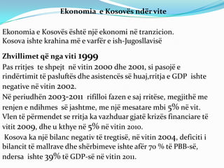 Ekonomia e Kosovës ndër vite

Ekonomia e Kosovës është një ekonomi në tranzicion.
Kosova ishte krahina më e varfër e ish-Jugosllavisë

Zhvillimet që nga viti 1999
Pas rritjes te shpejt në vitin 2000 dhe 2001, si pasojë e
rindërtimit të pasluftës dhe asistencës së huaj,rritja e GDP ishte
negative në vitin 2002.
Në periudhën 2003-2011 rifilloi fazen e saj rritëse, megjithë me
renjen e ndihmes së jashtme, me një mesatare mbi 5% në vit.
Vlen të përmendet se rritja ka vazhduar gjatë krizës financiare të
vitit 2009, dhe u kthye në 5% në vitin 2010.
 Kosova ka një bilanc negativ të tregtisë, në vitin 2004, deficiti i
bilancit të mallrave dhe shërbimeve ishte afër 70 % të PBB-së,
ndersa ishte 39% të GDP-së në vitin 2011.
 