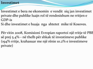 Investimet

Investimet e bera ne ekonomin e vendit siq jan investimet
private dhe publike luajn rol të rendesishum ne rritjen e
GDP-is
Si dhe investimet e huaja nga shtetet mike të Kosoves.

Për vitin 2008, Komisioni Evropian raportoi një rritje të PBB
së prej 5.4% - në thelb për shkak të investimeve publike
(194% rritje, krahasuar me një rënie 10.2% e investimeve
private)
 