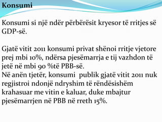 Konsumi

Konsumi si një ndër përbërësit kryesor të rritjes së
GDP-së.

Gjatë vitit 2011 konsumi privat shënoi rritje vjetore
prej mbi 10%, ndërsa pjesëmarrja e tij vazhdon të
jetë në mbi 90 %të PBB-së.
Në anën tjetër, konsumi publik gjatë vitit 2011 nuk
regjistroi ndonjë ndryshim të rëndësishëm
krahasuar me vitin e kaluar, duke mbajtur
pjesëmarrjen në PBB në rreth 15%.
 