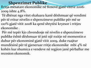 Shpenzimet Publike
Rritja mesatare ekonomike në Kosovë gjatë viteve 2006-
2009 ishte 4.8%.
 Të dhënat nga vitet ekaluara kanë dëshmuar që vendimi
për të rritur nivelin e shpenzimeve publike për më se
120% gjatë vitit 2008 ka qenë shtytësi kryesor i rritjes
ekonomike .
 Për më tepër kjo zhvendosje në nivelin e shpenzimeve
publike është dëshmuar të jetë një nxitje në momentin e
duhur për ekonominë gjatë vitit 2009, duke ruajtur
mundësinë për të gjeneruar rritje ekonomike mbi 4% në
kohën kur shumica e vendeve në regjion janë përballur me
recesion ekonomik.
 