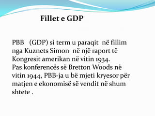 Fillet e GDP


PBB (GDP) si term u paraqit në fillim
nga Kuznets Simon në një raport të
Kongresit amerikan në vitin 1934.
Pas konferencës së Bretton Woods në
vitin 1944, PBB-ja u bë mjeti kryesor për
matjen e ekonomisë së vendit në shum
shtete .
 