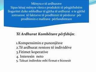 Mënyra e të ardhurave
   Sipas kësaj mënyre vlera e produktit të përgjithshëm
llogaritet duke mbledhur të gjitha të ardhurat e te gjithë
    zotruesve të faktorve të prodhimit të përdorur për
           prodhimin e mallrave përfundimtare



      Të Ardhurat Kombëtare përfshijn:

      1.Kompensimin e punonjësve
      2.Të ardhurat rentore të individëve
      3.Fitimet koperative
      4. Interesin neto
      5. Taksat indirekte mbi firmat e biznesit
 