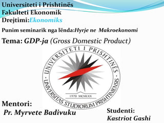 Universiteti i Prishtinës
Fakulteti Ekonomik
Drejtimi:Ekonomiks
Punim seminarik nga lënda:Hyrje ne Makroekonomi

Tema: GDP-ja (Gross Domestic Product)




Mentori:
Pr. Myrvete Badivuku                Studenti:
                                    Kastriot Gashi
 