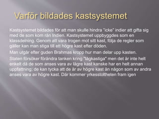 Kastsystemet bildades för att man skulle hindra ”icke” indier att gifta sig
med de som kom rån Indien. Kastsystemet uppbyggdes som en
klassdelning. Genom att vara trogen mot sitt kast, följa de regler som
gäller kan man stiga till ett högre kast efter döden.
Man utgår efter guden Brahmas kropp hur man delar upp kasten.
Staten försöker förändra tanken kring "lågkastiga" men det är inte helt
enkelt då de som anses vara av lägre kast kanske har en helt annan
uppfattning; de kan tycka att de är av högre kast än någon som av andra
anses vara av högre kast. Där kommer yrkesstoltheten fram igen
Varför bildades kastsystemet
 