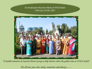“ A humble initiative by Kasturi Heroes Group to help Parents relive the golden time at IFFCO Kalol” We all owe you a lot; today, tomorrow and always…… Ex-Employees Reunion Meet at IFFCO Kalol  February 19-20, 2011 
