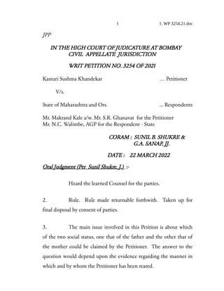 1 1. WP 3254.21.doc
JPP
IN THE HIGH COURT OF JUDICATURE AT BOMBAY
CIVIL APPELLATE JURISDICTION
WRIT PETITION NO. 3254 OF 2021
Kasturi Sushma Khandekar … Petitioner
V/s.
State of Maharashtra and Ors. ... Respondents
Mr. Makrand Kale a/w. Mr. S.R. Ghanavat for the Petitioner
Mr. N.C. Walimbe, AGP for the Respondent - State
CORAM : SUNIL B. SHUKRE &
G.A. SANAP, JJ.
DATE : 22 MARCH 2022
Oral Judgment (Per Sunil Shukre, J.) :-
Heard the learned Counsel for the parties.
2. Rule. Rule made returnable forthwith. Taken up for
final disposal by consent of parties.
3. The main issue involved in this Petition is about which
of the two social status, one that of the father and the other that of
the mother could be claimed by the Petitioner. The answer to the
question would depend upon the evidence regarding the manner in
which and by whom the Petitioner has been reared.
 
