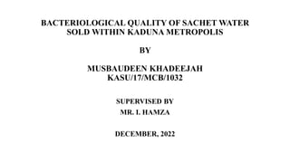 BACTERIOLOGICAL QUALITY OF SACHET WATER
SOLD WITHIN KADUNA METROPOLIS
BY
MUSBAUDEEN KHADEEJAH
KASU/17/MCB/1032
SUPERVISED BY
MR. I. HAMZA
DECEMBER, 2022
 