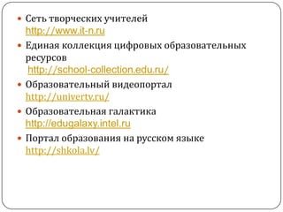 Сеть творческих учителейhttp://www.it-n.ruЕдиная коллекция цифровых образовательных ресурсовhttp://school-collection.edu.ru/Образовательный видеопортал http://univertv.ru/Образовательная галактикаhttp://edugalaxy.intel.ruПортал образования на русском языке http://shkola.lv/