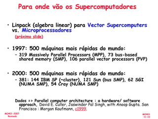 MO401
11.10
MO401-2007
Revisado
Para onde vão os Supercomputadores
• Linpack (algebra linear) para Vector Supercomputers
vs. Microprocessadores
(próximo slide)
• 1997: 500 máquinas mais rápidas do mundo:
– 319 Massively Parallel Processors (MPP), 73 bus-based
shared memory (SMP), 106 parallel vector processors (PVP)
• 2000: 500 máquinas mais rápidas do mundo:
– 381: 144 IBM SP (~cluster), 121 Sun (bus SMP), 62 SGI
(NUMA SMP), 54 Cray (NUMA SMP)
Dados => Parallel computer architecture : a hardware/ software
approach, David E. Culler, Jaswinder Pal Singh, with Anoop Gupta. San
Francisco : Morgan Kaufmann, c1999.
 