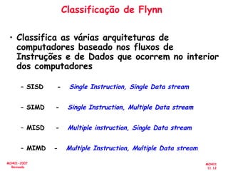 MO401
11.12
MO401-2007
Revisado
Classificação de Flynn
• Classifica as várias arquiteturas de
computadores baseado nos fluxos de
Instruções e de Dados que ocorrem no interior
dos computadores
– SISD - Single Instruction, Single Data stream
– SIMD - Single Instruction, Multiple Data stream
– MISD - Multiple instruction, Single Data stream
– MIMD - Multiple Instruction, Multiple Data stream
 