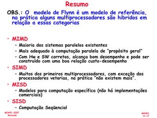 MO401
11.17
MO401-2007
Revisado
Resumo
OBS.: O modelo de Flynn é um modelo de referência,
na prática alguns multiprocessadores são hibridos em
relação a essas categorias
• MIMD
– Maioria dos sistemas paralelos existentes
– Mais adequado à computação paralela de “propósito geral”
– Com Hw e SW corretos, alcança bom desempenho e pode ser
construído com uma boa relação custo-desempenho
• SIMD
– Muitos dos primeiros multiprocessadores, com exceção dos
processadores vetorias, na prática “não existem mais”.
• MISD
– Modelos para computação específica (não há implementações
comerciais)
• SISD
– Computação Seqüencial
 