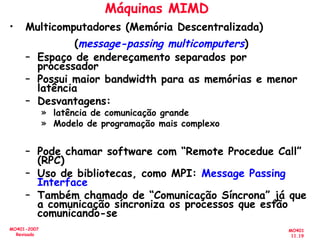 MO401
11.19
MO401-2007
Revisado
Máquinas MIMD
• Multicomputadores (Memória Descentralizada)
(message-passing multicomputers)
– Espaço de endereçamento separados por
processador
– Possui maior bandwidth para as memórias e menor
latência
– Desvantagens:
» latência de comunicação grande
» Modelo de programação mais complexo
– Pode chamar software com “Remote Procedue Call”
(RPC)
– Uso de bibliotecas, como MPI: Message Passing
Interface
– Também chamado de “Comunicação Síncrona” já que
a comunicação síncroniza os processos que estão
comunicando-se
 