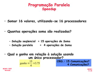 MO401
11.26
MO401-2007
Revisado
Programação Paralela
Speedup
• Somar 16 valores, utilizando-se 16 processadores
• Quantas operações soma são realizadas?
– Solução seqüencial = 15 operações de Soma
– Solução paralela = 4 operações de Soma
• Qual o ganho em relação à solução usando
um único processador?
75
.
3
4
15


ganho
OBS.: 15 Comunicações?
4 Comunicações?
 