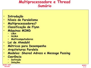 MO401
11.3
MO401-2007
Revisado
Multiprocessadore e Thread
Sumário
• Introdução
• Níveis de Paralelismo
• Multiprocessadores?
• Classificação de Flynn
• Máquinas MIMD
– UMA
– NUMA
– Multicomputadores
• Lei de Ahmdahl
• Métricas para Desempenho
• Arquiteturas Paralela
• Modelos: Shared Adress e Message Passing
• Coerência
– Definição
– Soluções
 