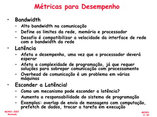 MO401
11.30
MO401-2007
Revisado
Métricas para Desempenho
• Bandwidth
– Alto bandwidth na comunicação
– Define os limites da rede, memória e processador
– Desafio é compatibilizar a velocidade da interface de rede
com o bandwidth da rede
• Latência
– Afeta o desempenho, uma vez que o processador deverá
esperar
– Afeta a complexidade de programação, já que requer
soluções para sobrepor comunicação com processamento
– Overhead de comunicação é um problema em várias
máquinas
• Esconder a Latência!
– Como um mecanismo pode esconder a latência?
– Aumenta a responsabilidade do sistema de programação
– Exemplos: overlap de envio de mensagens com computação,
prefetch de dados, trocar a tarefa em execução
 