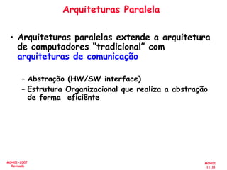 MO401
11.31
MO401-2007
Revisado
Arquiteturas Paralela
• Arquiteturas paralelas extende a arquitetura
de computadores “tradicional” com
arquiteturas de comunicação
– Abstração (HW/SW interface)
– Estrutura Organizacional que realiza a abstração
de forma eficiênte
 