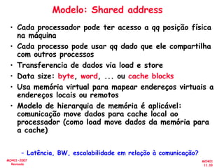 MO401
11.33
MO401-2007
Revisado
Modelo: Shared address
• Cada processador pode ter acesso a qq posição física
na máquina
• Cada processo pode usar qq dado que ele compartilha
com outros processos
• Transferencia de dados via load e store
• Data size: byte, word, ... ou cache blocks
• Usa memória virtual para mapear endereços virtuais a
endereços locais ou remotos
• Modelo de hierarquia de memória é aplicável:
comunicação move dados para cache local ao
processador (como load move dados da memória para
a cache)
– Latência, BW, escalabilidade em relação à comunicação?
 