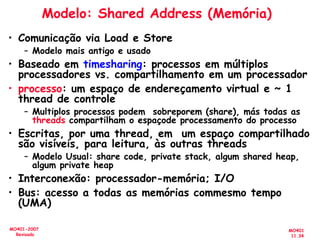 MO401
11.34
MO401-2007
Revisado
Modelo: Shared Address (Memória)
• Comunicação via Load e Store
– Modelo mais antigo e usado
• Baseado em timesharing: processos em múltiplos
processadores vs. compartilhamento em um processador
• processo: um espaço de endereçamento virtual e ~ 1
thread de controle
– Multiplos processos podem sobreporem (share), más todas as
threads compartilham o espaçode processamento do processo
• Escritas, por uma thread, em um espaço compartilhado
são visíveis, para leitura, às outras threads
– Modelo Usual: share code, private stack, algum shared heap,
algum private heap
• Interconexão: processador-memória; I/O
• Bus: acesso a todas as memórias commesmo tempo
(UMA)
 