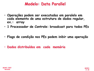MO401
11.36
MO401-2007
Revisado
Modelo: Data Parallel
• Operações podem ser executadas em paralelo em
cada elemento de uma estrutura de dados regular,
ex.: array
• 1 Processador de Controle: broadcast para todos PEs
• Flags de condição nos PEs podem inibir uma operação
• Dados distribuídos em cada memória
 