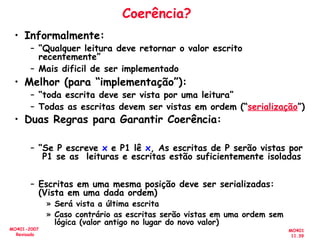 MO401
11.39
MO401-2007
Revisado
Coerência?
• Informalmente:
– “Qualquer leitura deve retornar o valor escrito
recentemente”
– Mais dificil de ser implementado
• Melhor (para “implementação”):
– “toda escrita deve ser vista por uma leitura”
– Todas as escritas devem ser vistas em ordem (“serialização”)
• Duas Regras para Garantir Coerência:
– “Se P escreve x e P1 lê x, As escritas de P serão vistas por
P1 se as leituras e escritas estão suficientemente isoladas
– Escritas em uma mesma posição deve ser serializadas:
(Vista em uma dada ordem)
» Será vista a última escrita
» Caso contrário as escritas serão vistas em uma ordem sem
lógica (valor antigo no lugar do novo valor)
 