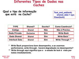 MO401
11.42
MO401-2007
Revisado
Qual o tipo de informação
que está na Cache?
Test_and_set(lock)
shared_data = xyz;
Clear(lock);
TYPE Shared? Escrito? Como Coerência?
Código Shared Não Não é Preciso.
Dado Privado Exclusive Sim Write Back
Dado Shared Shared Sim Write Back *
Interlock Data Shared Sim Write Through **
* Write Back proporciona bom desempenho, e se usarmos
performance, write through, haverá degradação no desempenho?
** Write through aqui significa que o o estado de lock é visto por
todos imediatamente.
Diferentes Tipos de Dados nas
Caches
 