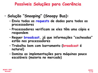 MO401
11.43
MO401-2007
Revisado
Possíveis Soluções para Coerência
• Solução “Snooping” (Snoopy Bus):
– Envia todos os requests de dados para todos os
processadores
– Processadores verificam se eles têm uma cópia e
respondem
– Requer broadcast, já que informações “cacheadas”
estão nos processadores
– Trabalha bem com barramento (broadcast é
natural)
– Domina as implementações para máquinas pouco
escaláveis (maioria no mercado)
 