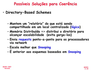 MO401
11.44
MO401-2007
Revisado
Possíveis Soluções para Coerência
• Directory-Based Schemes
– Mantem um “relatório” do que está sendo
compartilhado em um local centralizado (lógico)
– Memória Distribuída => distribui o diretório para
alcançar escalabilidade (evita garga-los)
– Envia requests ponto-a-ponto para os processadores
via network
– Escala melhor que Snooping
– É anterior aos esquemas baseados em Snooping
 