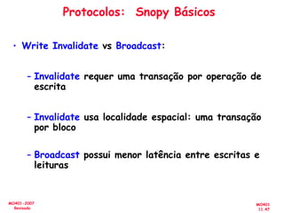MO401
11.47
MO401-2007
Revisado
Protocolos: Snopy Básicos
• Write Invalidate vs Broadcast:
– Invalidate requer uma transação por operação de
escrita
– Invalidate usa localidade espacial: uma transação
por bloco
– Broadcast possui menor latência entre escritas e
leituras
 