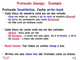MO401
11.48
MO401-2007
Revisado
Protocolo Snoopy: Exemplo
Protocolo Invalidation, Cache write-back
• Cada bloco de memória está em um dos estado:
– Clean em todas as caches e up-to-date na memória (Shared)
– Ou Dirty em exatamente uma cache (Exclusive)
– Ou Não está em nenhuma cache
• Cada bloco da cache está em um dos estados:
– Shared : bloco pode ser lido
– Ou Exclusive : a cache tem uma cópia, ele é writeable, e dirty
– Ou Invalid : o bloco não contém dado
• Read misses: faz todas as caches snoop o bus
• Writes em uma clean line são tratados como os misses
 