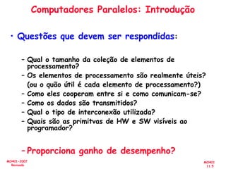 MO401
11.5
MO401-2007
Revisado
Computadores Paralelos: Introdução
• Questões que devem ser respondidas:
– Qual o tamanho da coleção de elementos de
processamento?
– Os elementos de processamento são realmente úteis?
(ou o quão útil é cada elemento de processamento?)
– Como eles cooperam entre si e como comunicam-se?
– Como os dados são transmitidos?
– Qual o tipo de interconexão utilizada?
– Quais são as primitvas de HW e SW visíveis ao
programador?
– Proporciona ganho de desempenho?
 