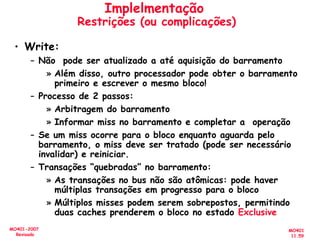 MO401
11.59
MO401-2007
Revisado
Implelmentação
Restrições (ou complicações)
• Write:
– Não pode ser atualizado a até aquisição do barramento
» Além disso, outro processador pode obter o barramento
primeiro e escrever o mesmo bloco!
– Processo de 2 passos:
» Arbitragem do barramento
» Informar miss no barramento e completar a operação
– Se um miss ocorre para o bloco enquanto aguarda pelo
barramento, o miss deve ser tratado (pode ser necessário
invalidar) e reiniciar.
– Transações “quebradas” no barramento:
» As transações no bus não são atômicas: pode haver
múltiplas transações em progresso para o bloco
» Múltiplos misses podem serem sobrepostos, permitindo
duas caches prenderem o bloco no estado Exclusive
 