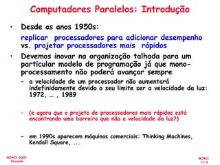MO401
11.6
MO401-2007
Revisado
• Desde os anos 1950s:
replicar processadores para adicionar desempenho
vs. projetar processadores mais rápidos
• Devemos inovar na organização talhada para um
particular modelo de programação já que mono-
processamento não poderá avançar sempre
– a velocidade de um processador não aumentará
indefinidamente devido o seu limite ser a velocidade da luz:
1972, … , 1989
– (e agora que o projeto de processadores mais rápidos está
encontrando uma barreira que não a velocidade da luz?)
– em 1990s aparecem máquinas comerciais: Thinking Machines,
Kendall Square, ...
Computadores Paralelos: Introdução
 