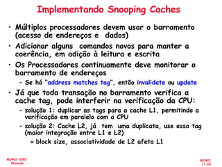MO401
11.60
MO401-2007
Revisado
Implementando Snooping Caches
• Múltiplos processadores devem usar o barramento
(acesso de endereços e dados)
• Adicionar alguns comandos novos para manter a
coerência, em adição à leitura e escrita
• Os Processadores continuamente deve monitorar o
barramento de endereços
– Se há “address matches tag”, então invalidate ou update
• Já que toda transação no barramento verifica a
cache tag, pode interferir na verificação da CPU:
– solução 1: duplicar as tags para a cache L1, permitindo a
verificação em paralelo com a CPU
– solução 2: Cache L2, já tem uma duplicata, use essa tag
(maior integração entre L1 e L2)
» block size, associatividade de L2 afeta L1
 