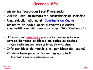 MO401
11.62
MO401-2007
Revisado
Grandes MPs
• Memórias (separadas) por Processador
• Acesso Local ou Remoto via controlador de memória
• Uma solução: não incluir Coerência de Cache
(conceito de dados locais e remotos e dados
compartilhados são marcados como Não “Cacheado”)
• Alternativa: diretório por cache que monitora o
estado de todos os blocos em todas as caches
– Qual cache tem uma cópia do bloco, dirty vs. clean, ...
• Info por bloco de memória vs. por bloco de cache?
• O directório pode se tornar um gargalo !!!
– Distribuir o diretório pelas memórias
 