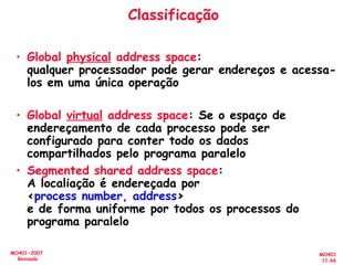 MO401
11.66
MO401-2007
Revisado
Classificação
• Global physical address space:
qualquer processador pode gerar endereços e acessa-
los em uma única operação
• Global virtual address space: Se o espaço de
endereçamento de cada processo pode ser
configurado para conter todo os dados
compartilhados pelo programa paralelo
• Segmented shared address space:
A localiação é endereçada por
<process number, address>
e de forma uniforme por todos os processos do
programa paralelo
 
