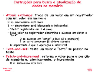 MO401
11.69
MO401-2007
Revisado
Instruções para busca e atualização de
dados na memória
• Atomic exchange: troca de um valor em um registrador
com um valor em memória
0 => sincronismo está livre
1 => sincronismo está bloqueado e indisponível
– “Seta” registrador em 1 & swap
– Novo valor no registrador determina o sucesso em obter o
“lock”
0 se sucesso em “setar” o lock (é o primeiro)
1 se outro processo já obteve sucesso
– O importante é que a operação é indivisivel
• Test-and-set: testa um valor e “seta” se passar no
teste
• Fetch-and-increment: retorna o valor para a posição
de memória e, atomicamente, o incrementa
– 0 => sincronismo está livre
 