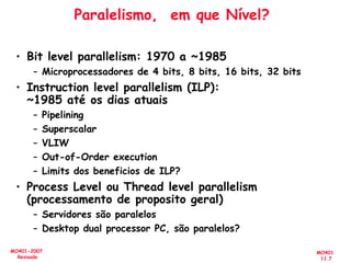 MO401
11.7
MO401-2007
Revisado
Paralelismo, em que Nível?
• Bit level parallelism: 1970 a ~1985
– Microprocessadores de 4 bits, 8 bits, 16 bits, 32 bits
• Instruction level parallelism (ILP):
~1985 até os dias atuais
– Pipelining
– Superscalar
– VLIW
– Out-of-Order execution
– Limits dos beneficios de ILP?
• Process Level ou Thread level parallelism
(processamento de proposito geral)
– Servidores são paralelos
– Desktop dual processor PC, são paralelos?
 