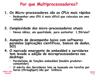 MO401
11.8
MO401-2007
Revisado
Por que Multiprocessadores?
1. Os Micro-processadores são as CPUs mais rápidas
• Redesenhar uma CPU é mais díficil que colocalas em uma
coleção
2. Complexidade dos micro-processadores atuais
• Novas idéias, em quantidade, para sustentar 1.5X/ano?
3. Aumento de desempenho baixo com softwares
paralelos (aplicações científicas, bancos de dados,
SO)
4. O mercado emergente de embedded e servidores
tem levado a adição de microprocessadores nos
desktops
• Paralelismo de funções embedded (modelo produtor-
consumidor)
• O mérito dos Servidores tem se baseado em tarefas por
horas (throughput) não por latência
 