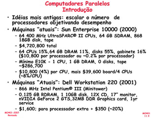 MO401
11.9
MO401-2007
Revisado
Computadores Paralelos
Introdução
• Idéias mais antigas: escalar o número de
processadores objetivando desempenho
• Máquinas “atuais”: Sun Enterprise 10000 (2000)
– 64 400 MHz UltraSPARC® II CPUs, 64 GB SDRAM, 868
18GB disk, tape
– $4,720,800 total
– 64 CPUs 15%,64 GB DRAM 11%, disks 55%, gabinete 16%
($10,800 por processador ou ~0.2% por processador)
– Mínimo E10K - 1 CPU, 1 GB DRAM, 0 disks, tape
~$286,700
– $10,800 (4%) por CPU, mais $39,600 board/4 CPUs
(~8%/CPU)
• Máquinas “Atuais”: Dell Workstation 220 (2001)
– 866 MHz Intel Pentium® III (Minitower)
– 0.125 GB RDRAM, 1 10GB disk, 12X CD, 17” monitor,
nVIDIA GeForce 2 GTS,32MB DDR Graphics card, 1yr
service
– $1,600; para processador extra + $350 (~20%)
 
