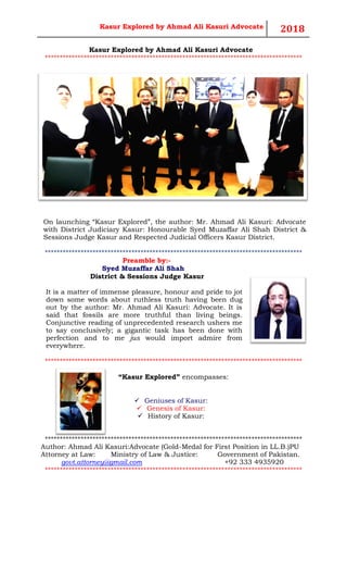 Kasur Explored by Ahmad Ali Kasuri Advocate 2018
Kasur Explored by Ahmad Ali Kasuri Advocate
**************************************************************************************
On launching “Kasur Explored”, the author: Mr. Ahmad Ali Kasuri: Advocate
with District Judiciary Kasur: Honourable Syed Muzaffar Ali Shah District &
Sessions Judge Kasur and Respected Judicial Officers Kasur District.
**************************************************************************************
Preamble by:-
Syed Muzaffar Ali Shah
District & Sessions Judge Kasur
It is a matter of immense pleasure, honour and pride to jot
down some words about ruthless truth having been dug
out by the author: Mr. Ahmad Ali Kasuri: Advocate. It is
said that fossils are more truthful than living beings.
Conjunctive reading of unprecedented research ushers me
to say conclusively; a gigantic task has been done with
perfection and to me jus would import admire from
everywhere.
**************************************************************************************
“Kasur Explored” encompasses:
✓ Geniuses of Kasur:
✓ Genesis of Kasur:
✓ History of Kasur:
**************************************************************************************
Author: Ahmad Ali Kasuri:Advocate (Gold-Medal for First Position in LL.B.)PU
Attorney at Law: Ministry of Law & Justice: Government of Pakistan.
govt.attorney@gmail.com +92 333 4935920
**************************************************************************************
 